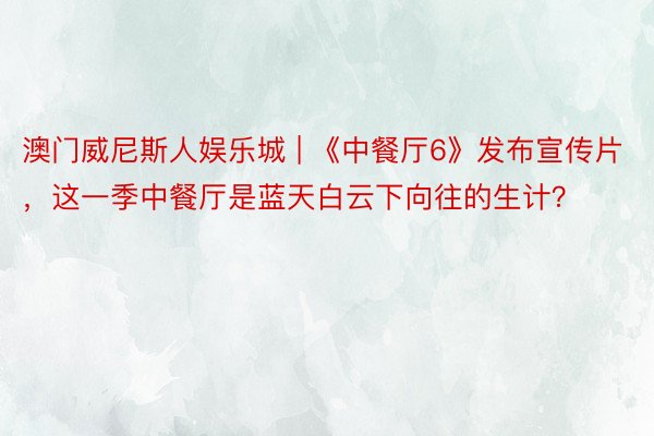 澳门威尼斯人娱乐城 | 《中餐厅6》发布宣传片，这一季中餐厅是蓝天白云下向往的生计？