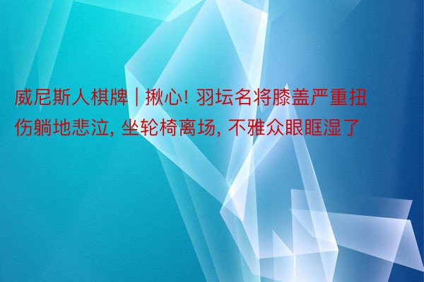 威尼斯人棋牌 | 揪心! 羽坛名将膝盖严重扭伤躺地悲泣, 坐轮椅离场, 不雅众眼眶湿了