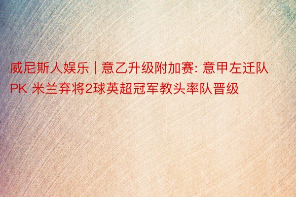 威尼斯人娱乐 | 意乙升级附加赛: 意甲左迁队PK 米兰弃将2球英超冠军教头率队晋级