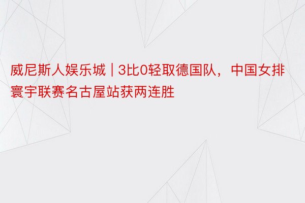 威尼斯人娱乐城 | 3比0轻取德国队，中国女排寰宇联赛名古屋站获两连胜