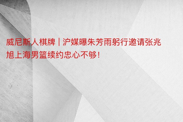 威尼斯人棋牌 | 沪媒曝朱芳雨躬行邀请张兆旭上海男篮续约忠心不够！
