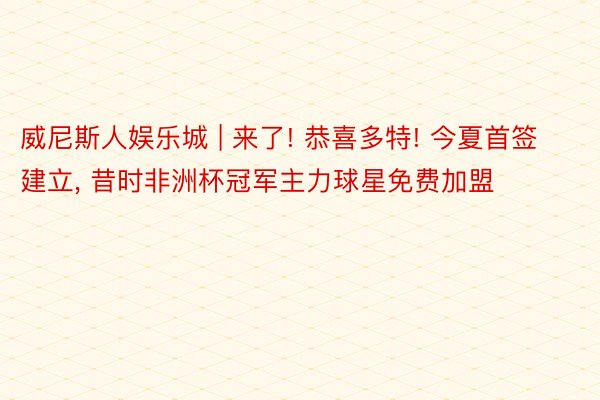 威尼斯人娱乐城 | 来了! 恭喜多特! 今夏首签建立, 昔时非洲杯冠军主力球星免费加盟