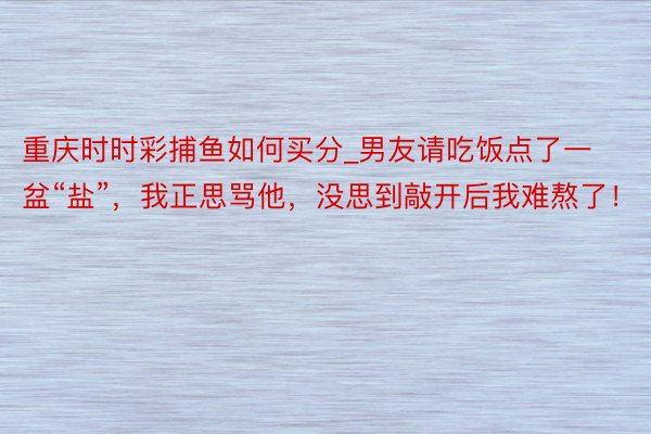 重庆时时彩捕鱼如何买分_男友请吃饭点了一盆“盐”，我正思骂他，没思到敲开后我难熬了！