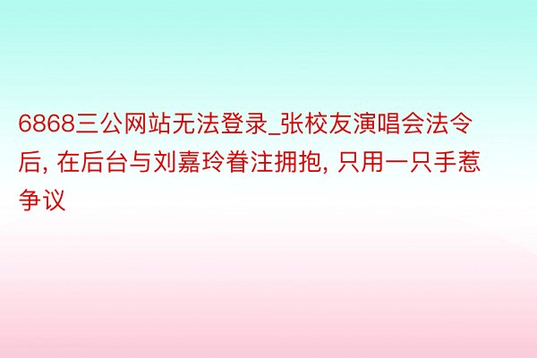 6868三公网站无法登录_张校友演唱会法令后, 在后台与刘嘉玲眷注拥抱, 只用一只手惹争议