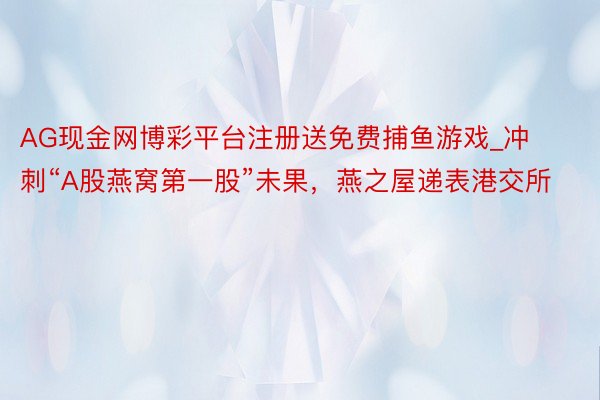 AG现金网博彩平台注册送免费捕鱼游戏_冲刺“A股燕窝第一股”未果，燕之屋递表港交所