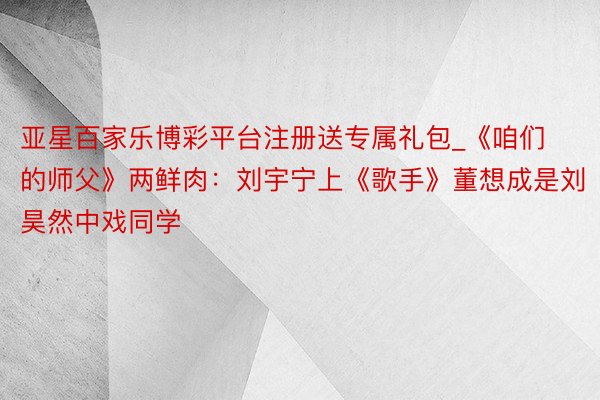 亚星百家乐博彩平台注册送专属礼包_《咱们的师父》两鲜肉：刘宇宁上《歌手》董想成是刘昊然中戏同学
