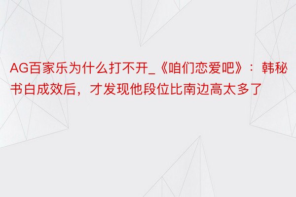 AG百家乐为什么打不开_《咱们恋爱吧》：韩秘书白成效后，才发现他段位比南边高太多了