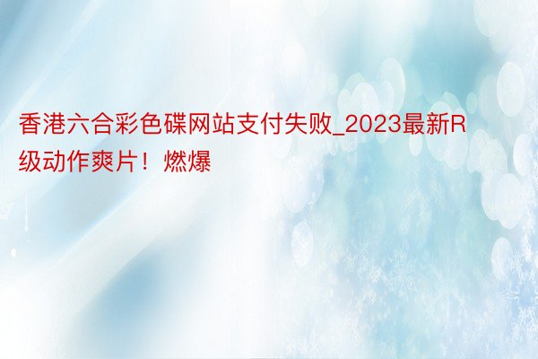 香港六合彩色碟网站支付失败_2023最新R级动作爽片！燃爆