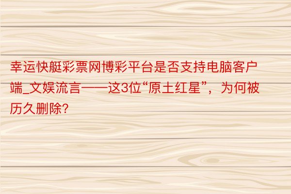 幸运快艇彩票网博彩平台是否支持电脑客户端_文娱流言——这3位“原土红星”，为何被历久删除？