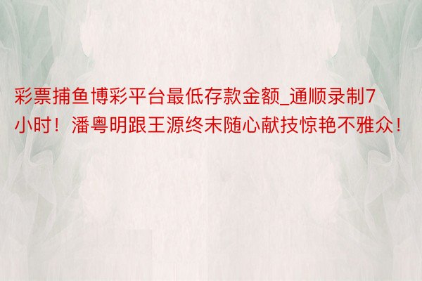 彩票捕鱼博彩平台最低存款金额_通顺录制7小时！潘粤明跟王源终末随心献技惊艳不雅众！