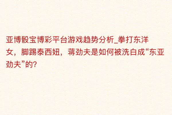 亚博骰宝博彩平台游戏趋势分析_拳打东洋女，脚踢泰西妞，蒋劲夫是如何被洗白成“东亚劲夫”的？
