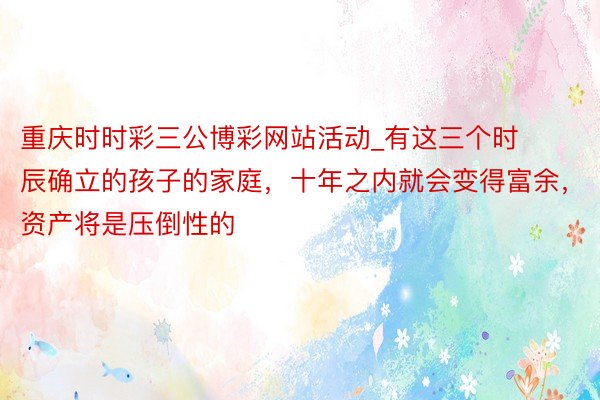 重庆时时彩三公博彩网站活动_有这三个时辰确立的孩子的家庭，十年之内就会变得富余，资产将是压倒性的