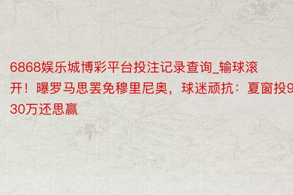 6868娱乐城博彩平台投注记录查询_输球滚开！曝罗马思罢免穆里尼奥，球迷顽抗：夏窗投930万还思赢
