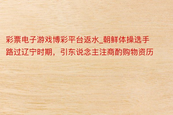 彩票电子游戏博彩平台返水_朝鲜体操选手路过辽宁时期，引东说念主注商酌购物资历