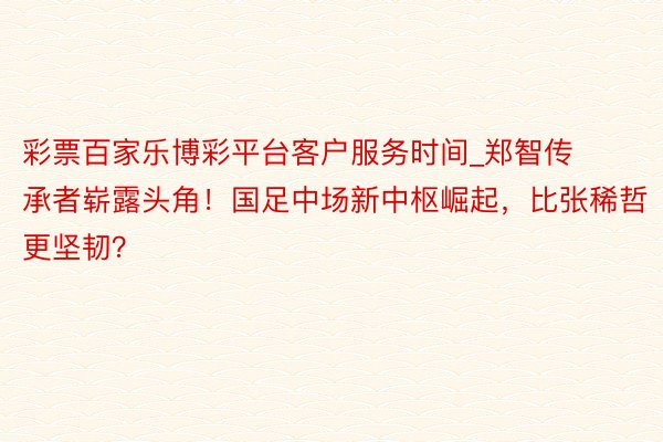彩票百家乐博彩平台客户服务时间_郑智传承者崭露头角！国足中场新中枢崛起，比张稀哲更坚韧？