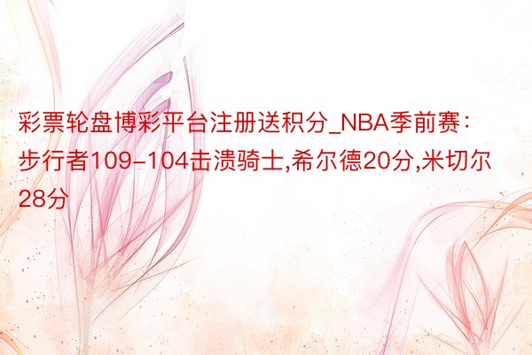 彩票轮盘博彩平台注册送积分_NBA季前赛：步行者109-104击溃骑士,希尔德20分,米切尔28分