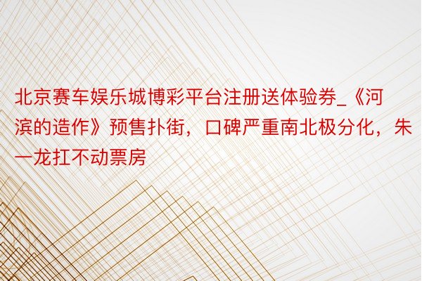 北京赛车娱乐城博彩平台注册送体验券_《河滨的造作》预售扑街，口碑严重南北极分化，朱一龙扛不动票房