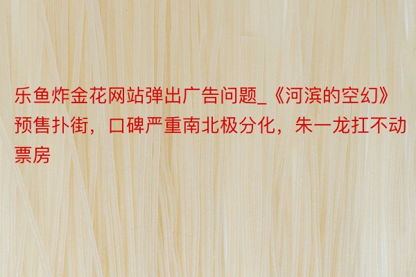 乐鱼炸金花网站弹出广告问题_《河滨的空幻》预售扑街，口碑严重南北极分化，朱一龙扛不动票房