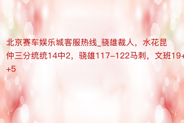 北京赛车娱乐城客服热线_骁雄裁人，水花昆仲三分统统14中2，骁雄117-122马刺，文班19+4+5