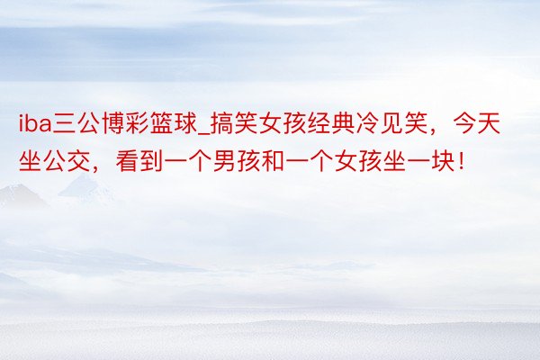 iba三公博彩篮球_搞笑女孩经典冷见笑，今天坐公交，看到一个男孩和一个女孩坐一块！