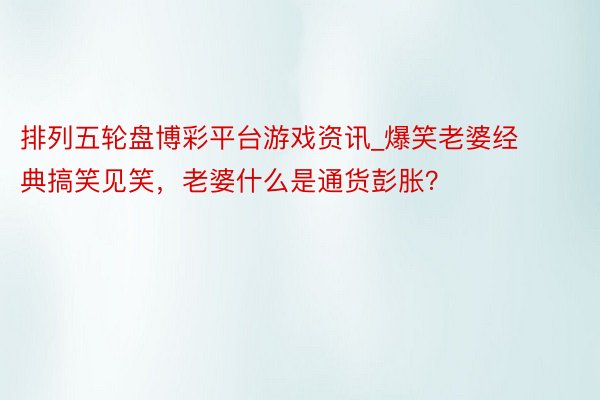 排列五轮盘博彩平台游戏资讯_爆笑老婆经典搞笑见笑，老婆什么是通货彭胀？