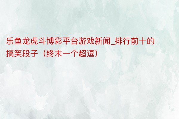 乐鱼龙虎斗博彩平台游戏新闻_排行前十的搞笑段子（终末一个超逗）