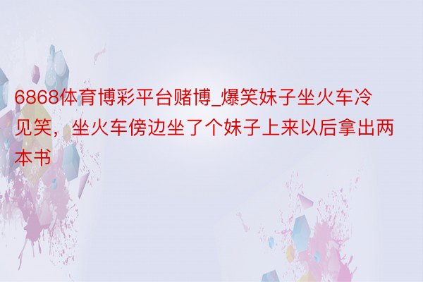 6868体育博彩平台赌博_爆笑妹子坐火车冷见笑，坐火车傍边坐了个妹子上来以后拿出两本书