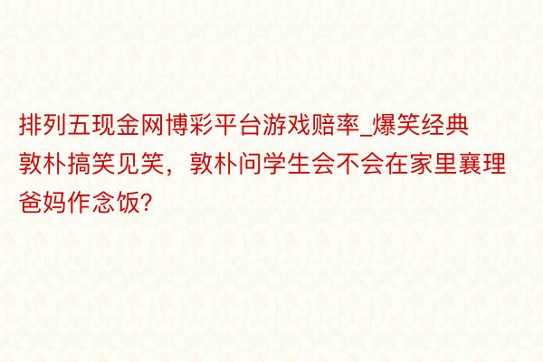 排列五现金网博彩平台游戏赔率_爆笑经典敦朴搞笑见笑，敦朴问学生会不会在家里襄理爸妈作念饭？