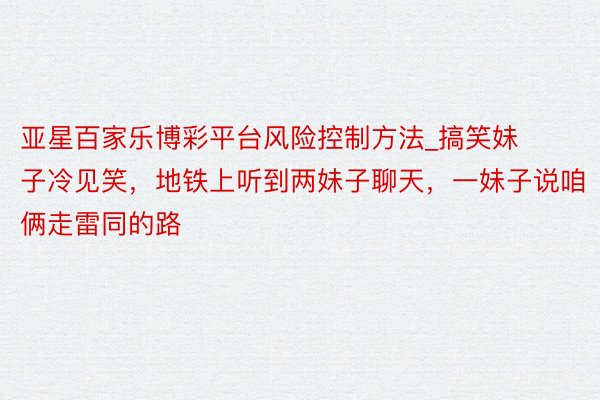 亚星百家乐博彩平台风险控制方法_搞笑妹子冷见笑，地铁上听到两妹子聊天，一妹子说咱俩走雷同的路