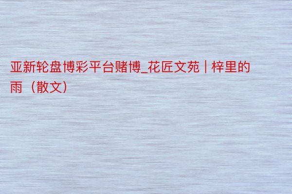 亚新轮盘博彩平台赌博_花匠文苑 | 梓里的雨（散文）