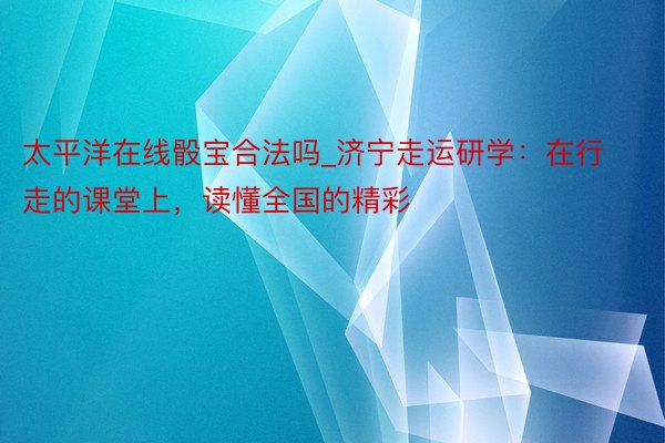 太平洋在线骰宝合法吗_济宁走运研学：在行走的课堂上，读懂全国的精彩