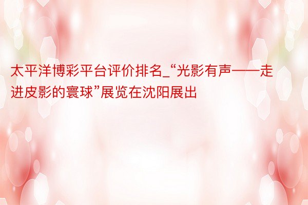 太平洋博彩平台评价排名_“光影有声——走进皮影的寰球”展览在沈阳展出