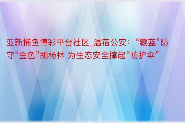 亚新捕鱼博彩平台社区_温宿公安：“藏蓝”防守“金色”胡杨林 为生态安全撑起“防护伞”