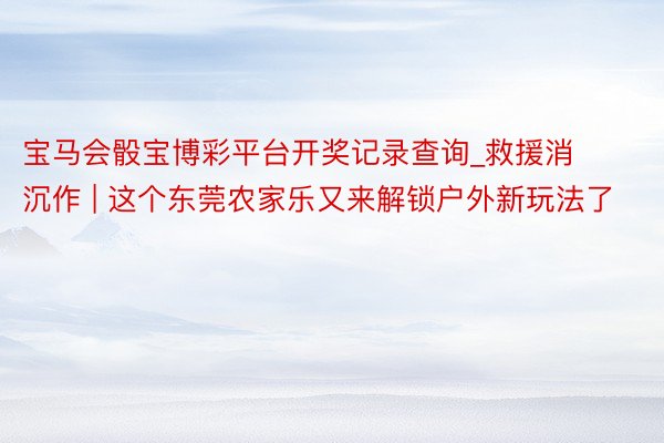 宝马会骰宝博彩平台开奖记录查询_救援消沉作 | 这个东莞农家乐又来解锁户外新玩法了
