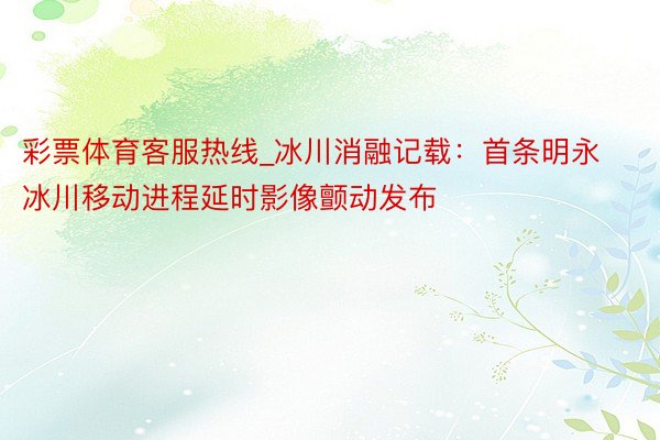 彩票体育客服热线_冰川消融记载：首条明永冰川移动进程延时影像颤动发布