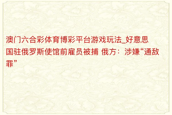 澳门六合彩体育博彩平台游戏玩法_好意思国驻俄罗斯使馆前雇员被捕 俄方：涉嫌“通敌罪”