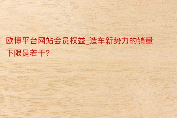 欧博平台网站会员权益_造车新势力的销量下限是若干？