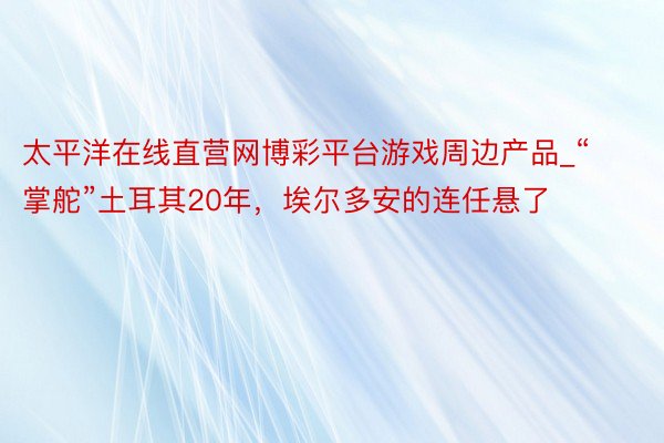 太平洋在线直营网博彩平台游戏周边产品_“掌舵”土耳其20年，埃尔多安的连任悬了