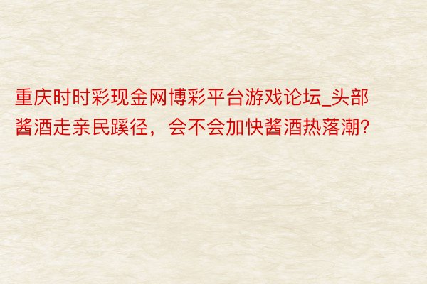 重庆时时彩现金网博彩平台游戏论坛_头部酱酒走亲民蹊径，会不会加快酱酒热落潮？
