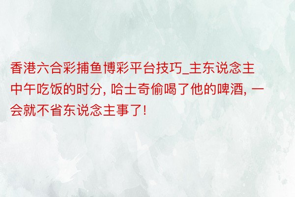 香港六合彩捕鱼博彩平台技巧_主东说念主中午吃饭的时分, 哈士奇偷喝了他的啤酒, 一会就不省东说念主事了!