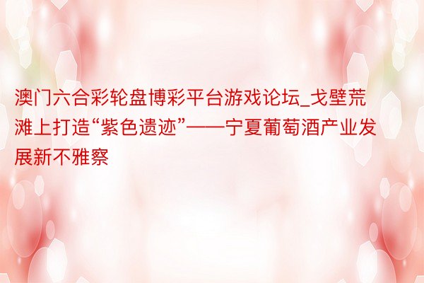 澳门六合彩轮盘博彩平台游戏论坛_戈壁荒滩上打造“紫色遗迹”——宁夏葡萄酒产业发展新不雅察