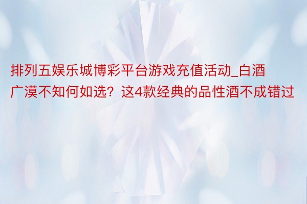 排列五娱乐城博彩平台游戏充值活动_白酒广漠不知何如选？这4款经典的品性酒不成错过