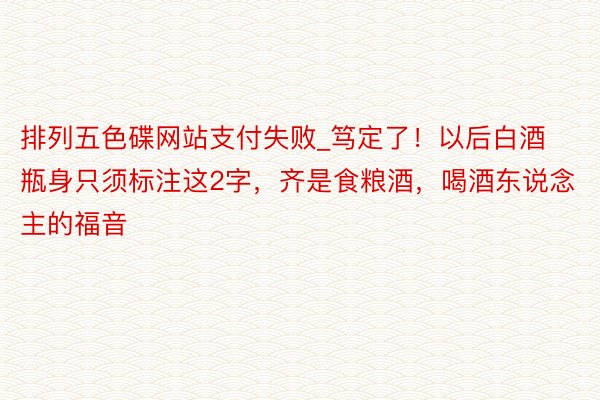 排列五色碟网站支付失败_笃定了！以后白酒瓶身只须标注这2字，齐是食粮酒，喝酒东说念主的福音