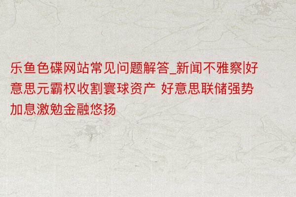 乐鱼色碟网站常见问题解答_新闻不雅察|好意思元霸权收割寰球资产 好意思联储强势加息激勉金融悠扬