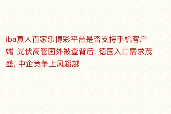 iba真人百家乐博彩平台是否支持手机客户端_光伏高管国外被查背后: 德国入口需求茂盛, 中企竞争上风