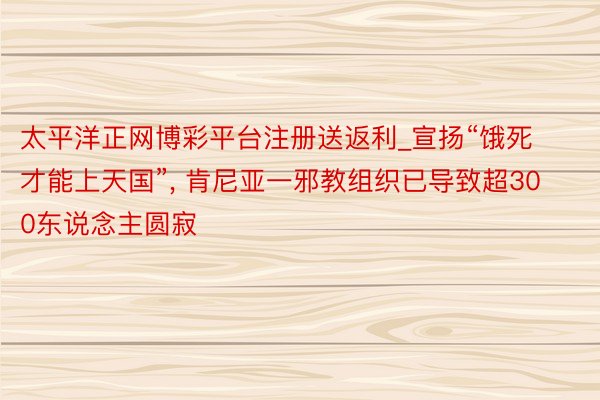 太平洋正网博彩平台注册送返利_宣扬“饿死才能上天国”, 肯尼亚一邪教组织已导致超300东说念主圆寂