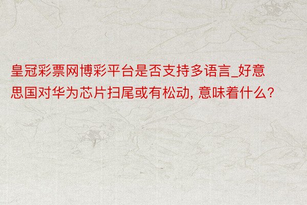 皇冠彩票网博彩平台是否支持多语言_好意思国对华为芯片扫尾或有松动, 意味着什么?